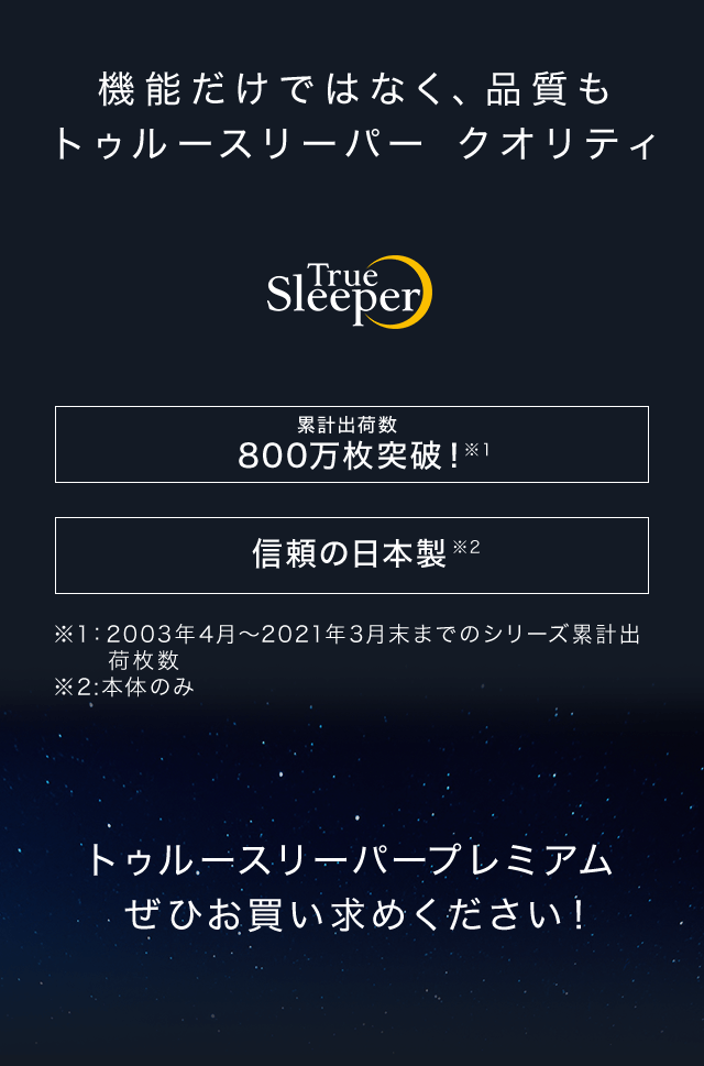 機能だけではなく、品質もトゥルースリーパー クオリティ True Sleeper トゥルースリーパー シリーズ累計出荷枚数800万枚突破!※1 信頼の日本製※2 ※1:2003年4月~2021年3月末までのシリーズ累計出荷枚数 ※2:本体のみ トゥルースリーパープレミアムぜひお買い求めください!