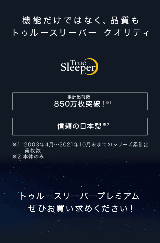 機能だけではなく、品質もトゥルースリーパー クオリティ True Sleeper トゥルースリーパー シリーズ累計出荷枚数850万枚突破!※1 信頼の日本製※2 ※1:2003年4月~2021年10月末までのシリーズ累計出荷枚数 ※2:本体のみ トゥルースリーパープレミアムぜひお買い求めください!