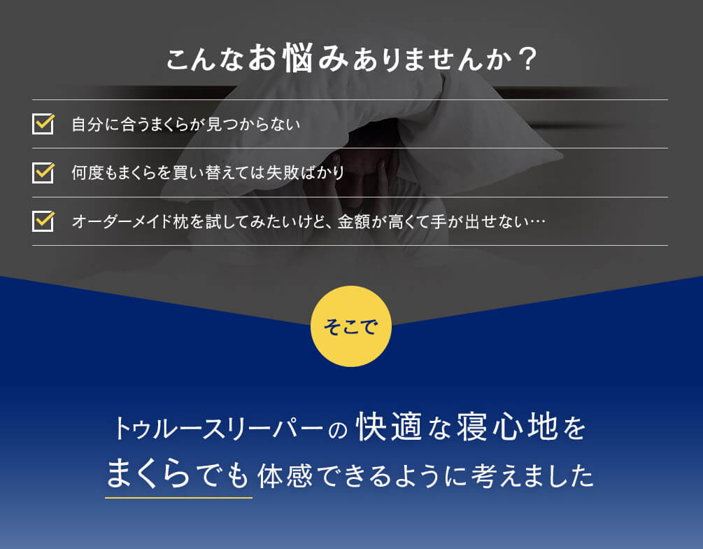 こんなお悩みありませんか？ 自分に合うまくらが見つからない 何度もまくらを買い替えては失敗ばかり オーダーメイド枕を試してみたいけど、金額が高くて手が出せない… そこで トゥルースリーパーの快適な寝心地をまくらでも体感できるように考えました
