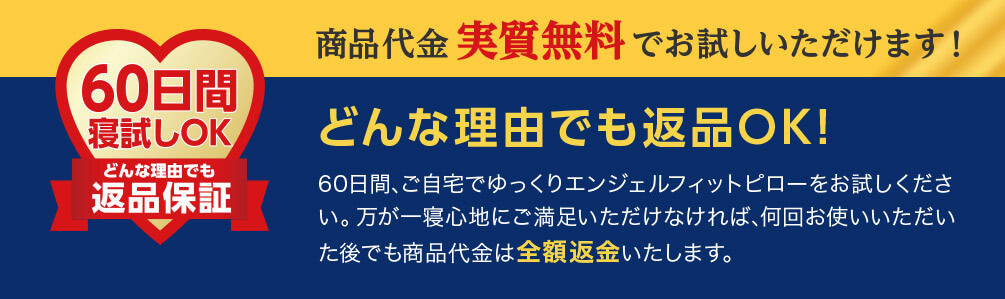 60日間寝試しOK どんな理由でも返品保証 商品代金実質無料でお試しいただけます！ どんな理由でも返品OK！ 60日間、ご自宅でゆっくりエンジェルフィットピローをお試しください。万が一寝心地にご満足いただけなければ、何回お使いいただいた後でも商品代金は全額返金いたします。