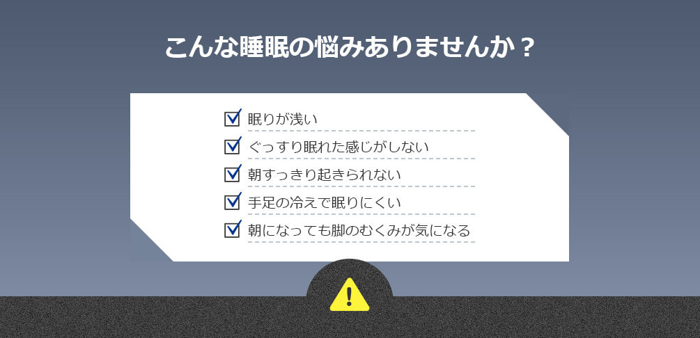 こんな睡眠の悩みありませんか？ 眠りが浅い ぐっすり眠れた感じがしない 朝すっきり起きられない 手足の冷えで眠りにくい 朝になっても脚のむくみが気になる