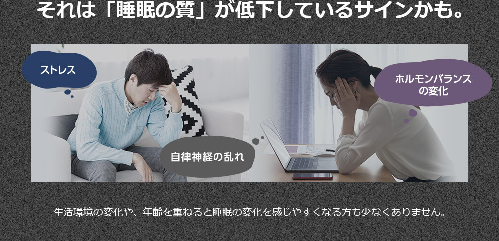 それは「睡眠の質」が低下しているサインかも。 ストレス ホルモンバランスの変化 自律神経の乱れ 生活環境の変化や、年齢を重ねると睡眠の変化を感じやすくなる方も少なくありません。