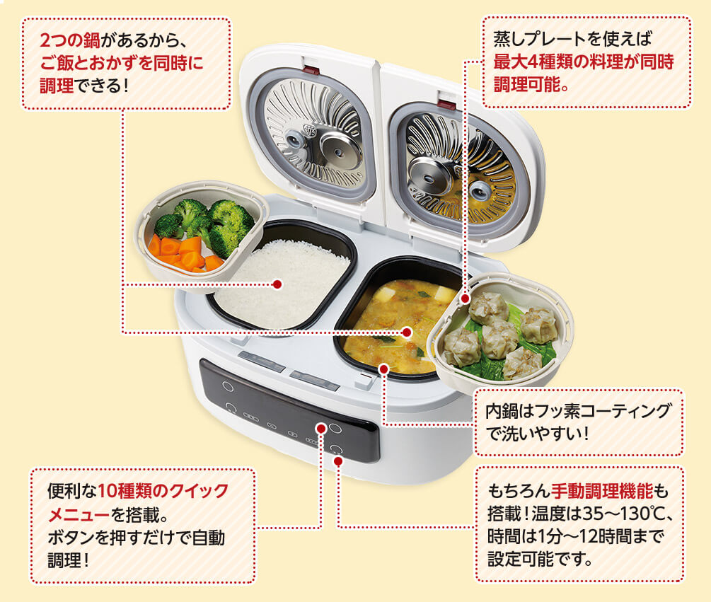 2つの鍋があるから、ご飯とおかずに調理できる! 蒸しプレートを使えば最大4種類の料理が同時調理可能。 便利な10種類のクイックメニューを搭載。ボタンを押すだけで自動調理! もちろん手動調理機能も搭載!温度は35~130℃、時間は1分~12時間まで設定可能です。