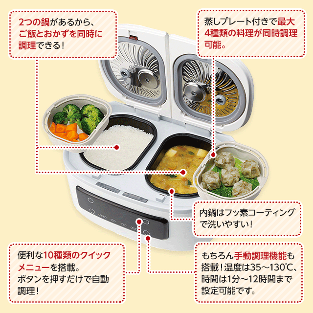 2つの鍋があるから、ご飯とおかずに調理できる! 蒸しプレート付きで最大4種類の料理が同時調理可能。 便利な10種類のクイックメニューを搭載。ボタンを押すだけで自動調理! もちろん手動調理機能も搭載!温度は35~130℃、時間は1分~12時間まで設定可能です。