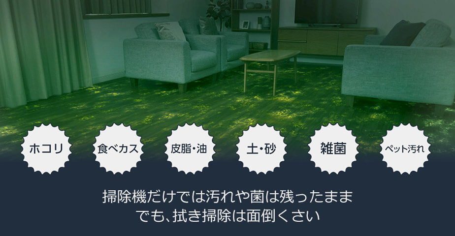 ホコリ 食べカス 皮脂・油 土・砂 雑菌 ペット汚れ 掃除機だけでは汚れや菌は残ったまま でも、拭き掃除は面倒くさい