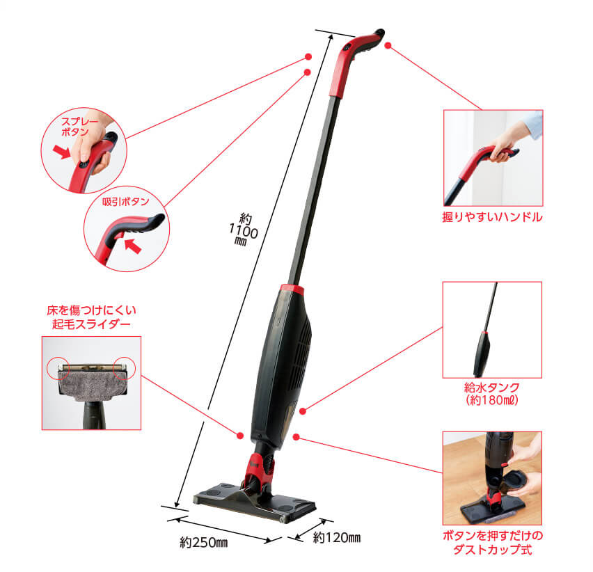 スプレーボタン 吸引ボタン 握りやすいハンドル 給水タンク(約180ml) ボタンを押すだけのダストカップ式 床を傷つけにくい起毛スライダー 高さ約1100mm 幅約250mm 奥行約120mm