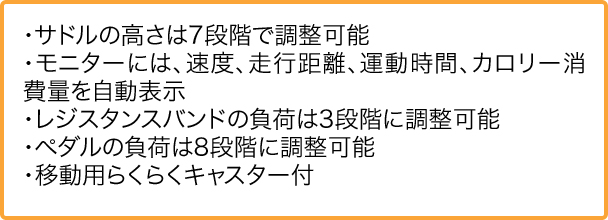 ・サドルの高さは7段階で調整可能 ・モニターには、速度、走行距離、運動時間、カロリー消費量を自動表示 ・レジスタンスバンドの負荷は3段階に調整可能 ・ペダルの負荷は8段階に調整可能 ・移動用らくらくキャスター付