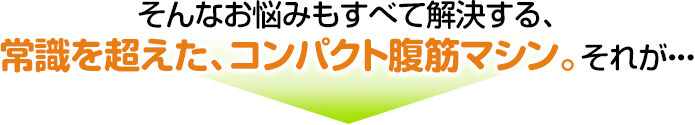 そんなお悩みもすべて解決する、常識を超えた、コンパクト腹筋マシン。それが・・・