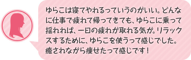 ゆらこは寝てやれるっていうのがいい。どんなに仕事で疲れて帰ってきても、ゆらこに乗って揺れれば、一日の疲れが取れる気が。リラックスするために、ゆらこを使うって感じでした。癒されながら痩せたって感じです!