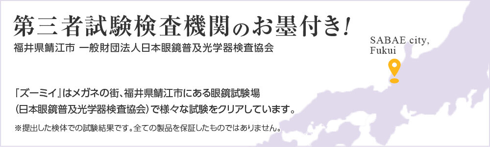 第三者試験検査機関のお墨付き! 福井県鯖江市 一般財団法人日本眼鏡普及光学器検査協会 『ズーミイ』はメガネの街、福井県鯖江市にある眼鏡試験場(日本眼鏡普及光学器検査協会)で様々な試験をクリアしています。 ※提出した検体での試験結果です。全ての製品を保証したものではありません。