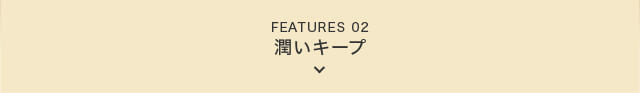 FEATURES 02 潤いキープ