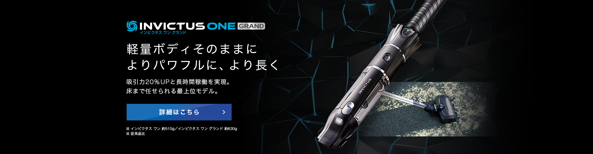 インビクタス ワン グランド 軽量ボディそのままに よりパワフルに、より長く 吸引力20%UPと長時間稼働を実現。床まで任せられる最上位モデル。 詳細はこちら