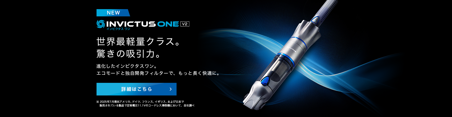 インビクタス ワン V2 NEW 世界最軽量クラス。驚きの吸引力。進化したインビクタス ワン。エコモードと同時開発フィルターで、もっと長く快適に。 詳細はこちら