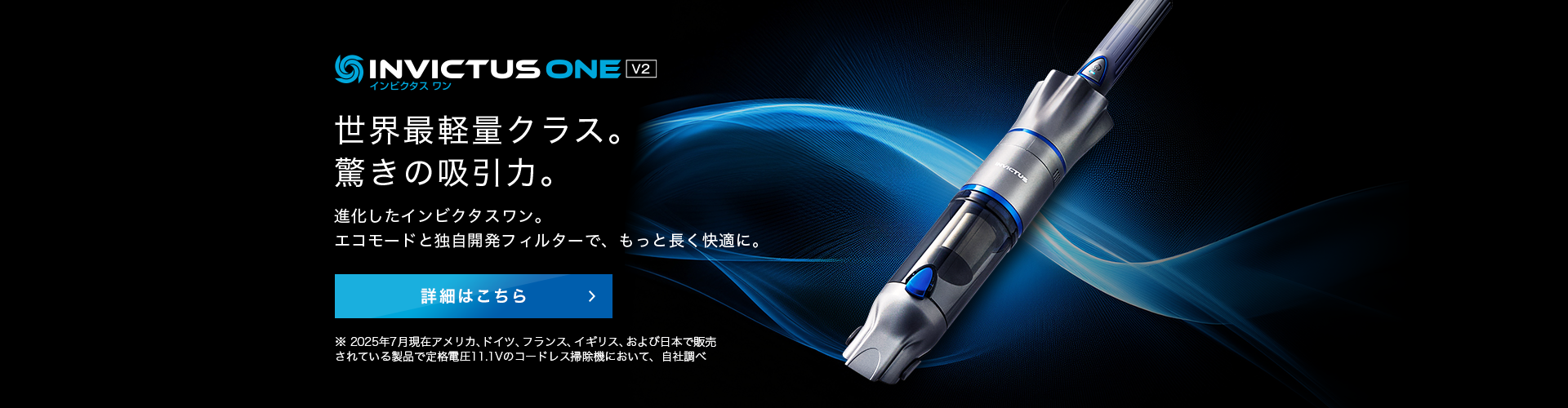 インビクタス ワン V2 NEW 世界最軽量クラス。驚きの吸引力。進化したインビクタス ワン。エコモードと同時開発フィルターで、もっと長く快適に。 詳細はこちら