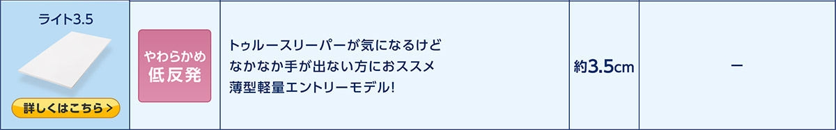 ライト3.5 商品を見る> やわらかめ低反発 トゥルースリーパーが気になるけどなかなか手が出ない方におススメ 薄型軽量エントリーモデル! 約3.5cm