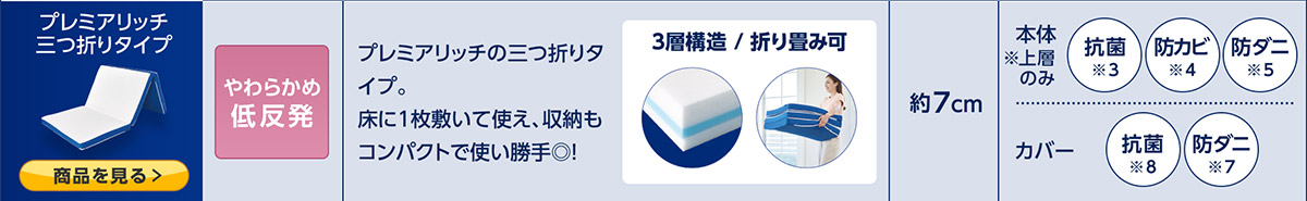 プレミアリッチ 三つ折りタイプ 商品を見る> やわらかめ低反発 プレミアリッチの三つ折りタイプ。床に1枚敷いて使え、収納もコンパクトで使い勝手◎! 3層構造/折り畳み可 約7cm 本体※上層のみ 抗菌※3 防カビ※4 防ダニ※5 カバー 制菌※6 防ダニ※7
