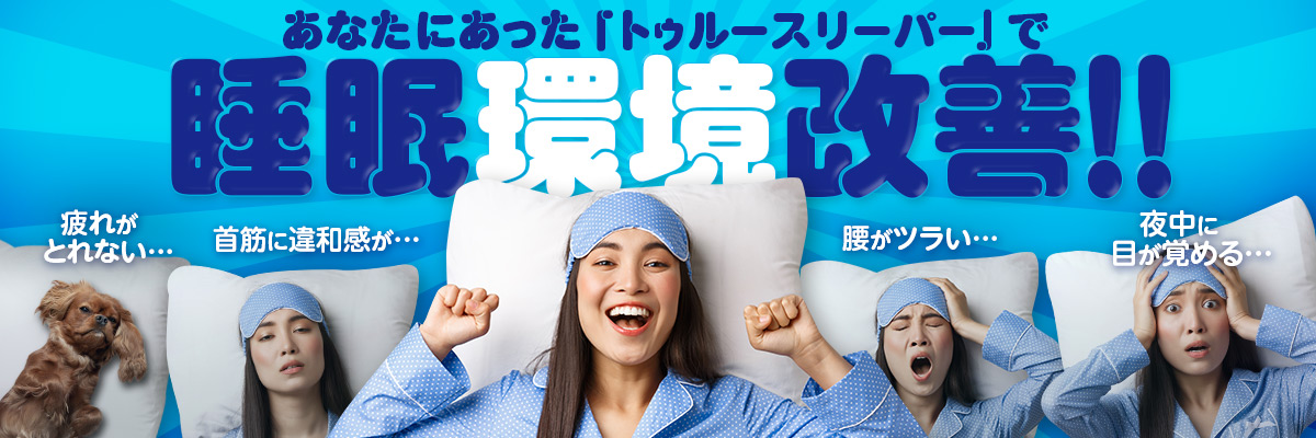 あなたにあった「トゥルースリーパー」で睡眠環境改善！！ 疲れがとれない… 首筋に違和感が… 腰がツラい… 夜中に目が覚める…